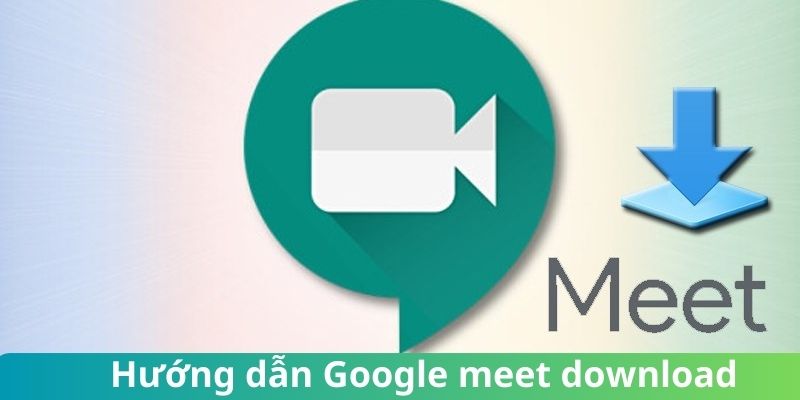 Bật mí cách  Google Meet download về thiết bị siêu đơn giản